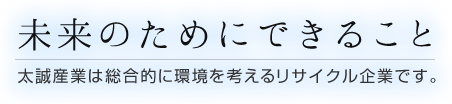 未来のためにできること〜太誠産業は総合的に環境を考えるリサイクル企業です。〜